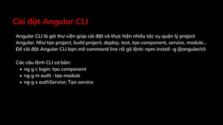 Cài đặt Angular CLI
Angular CLI là gói thư viện giúp cài đặt và thực hiện nhiều tác vụ quản lý project
Angular. Như tạo project, build project, deploy, test, tạo component, service, module…
Để cài đặt Angular CLI bạn mở command line rồi gõ lệnh: npm install -g @angular/cli
Các câu lệnh CLI cơ bản:
ng g c login: tạo component
ng g m auth : tạo module
ng g s authService: Tạo service
 