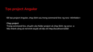 Tạo project Angular
Để tạo project Angular, chạy lệnh sau trong command line: ng new <tênfolder>
Chạy project
Trong command line, chuyển vào folder project và chạy lệnh: ng serve -o
Nếu thành công sẽ mở trình duyệt với địa chỉ http://localhost:4200/
 