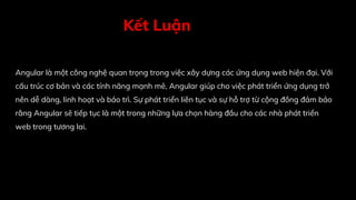 Kết Luận
Angular là một công nghệ quan trọng trong việc xây dựng các ứng dụng web hiện đại. Với
cấu trúc cơ bản và các tính năng mạnh mẽ, Angular giúp cho việc phát triển ứng dụng trở
nên dễ dàng, linh hoạt và bảo trì. Sự phát triển liên tục và sự hỗ trợ từ cộng đồng đảm bảo
rằng Angular sẽ tiếp tục là một trong những lựa chọn hàng đầu cho các nhà phát triển
web trong tương lai.
 