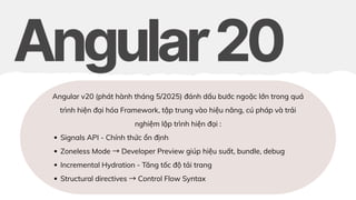 Angular v20 (phát hành tháng 5/2025) đánh dấu bước ngoặc lớn trong quá
trình hiện đại hóa Framework, tập trung vào hiệu năng, cú pháp và trải
nghiệm lập trình hiện đại :
Signals API - Chính thức ổn định
Zoneless Mode →Developer Preview giúp hiệu suất, bundle, debug
Incremental Hydration - Tăng tốc độ tải trang
Structural directives →Control Flow Syntax
 