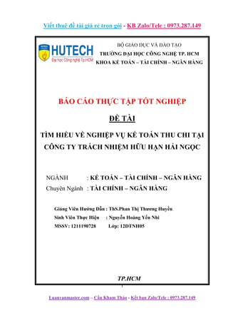 Viết thuê đề tài giá rẻ trọn gói - KB Zalo/Tele : 0973.287.149
i
Luanvanmaster.com – Cần Kham Thảo - Kết bạn Zalo/Tele : 0973.287.149
BỘ GIÁO DỤC VÀ ĐÀO TẠO
TRƯỜNG ĐẠI HỌC CÔNG NGHỆ TP. HCM
KHOA KẾ TOÁN – TÀI CHÍNH – NGÂN HÀNG
BÁO CÁO THỰC TẬP TỐT NGHIỆP
ĐỀ TÀI
TÌM HIỂU VỀ NGHIỆP VỤ KẾ TOÁN THU CHI TẠI
CÔNG TY TRÁCH NHIỆM HỮU HẠN HẢI NGỌC
NGÀNH : KẾ TOÁN – TÀI CHÍNH – NGÂN HÀNG
Chuyên Ngành : TÀI CHÍNH – NGÂN HÀNG
Giảng Viên Hướng Dẫn : ThS.Phan Thị Thương Huyền
Sinh Viên Thực Hiện : Nguyễn Hoàng Yến Nhi
MSSV: 1211190728 Lớp: 12DTNH05
TP.HCM
 