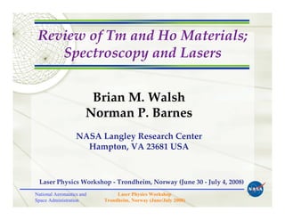 Review of Tm and Ho Materials;
    Spectroscopy and Lasers


                        Brian M. Walsh
                       Norman P. Barnes
                   NASA Langley Research Center
                     Hampton, VA 23681 USA



  Laser Physics Workshop - Trondheim, Norway (June 30 - July 4, 2008)
National Aeronautics and        Laser Physics Workshop
Space Administration       Trondheim, Norway (June/July 2008)
 