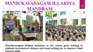 Mancikavasagam Illakiya mandram in our school gives training to
students in oratorical, debates and essay writing etc. to improve Tamil
Literary skills.
13
 