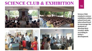 Science Club
conducts science
exhibition within
school level and
interschool level
to encourage the
students to
develop their
creative skills
according to
today’s
development.
16
 