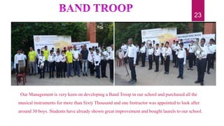 Our Management is very keen on developing a Band Troop in our school and purchased all the
musical instruments for more than Sixty Thousand and one Instructor was appointed to look after
around 30 boys. Students have already shown great improvement and bought laurels to our school.
23
 
