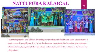 Our Management is very keen on developing our Traditional Cultural & Arts skills for our student to
preserve our old valuable practices. So a trained scholar was appointed to look after these programs
(Marakkalattam, Karagattam & Kavadiyattam) and students exhibited their talents in the School day
celebrations.
26
 