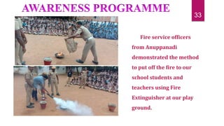 Fire service officers
from Anuppanadi
demonstrated the method
to put off the fire to our
school students and
teachers using Fire
Extinguisher at our play
ground.
33
 
