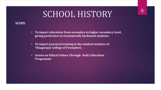 SCHOOL HISTORY
SCOPE
• To impart education from secondary to higher secondary level,
giving preference to economically backward students.
• To impart practical training to the student teachers of
Thiagarajar College of Preceptors.
• Insists on Ethical Values Through Vedic Education
Programme
5
 