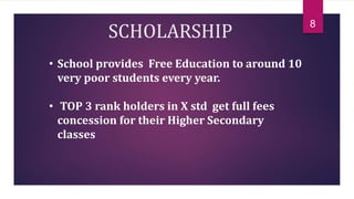 SCHOLARSHIP
• School provides Free Education to around 10
very poor students every year.
• TOP 3 rank holders in X std get full fees
concession for their Higher Secondary
classes
8
 