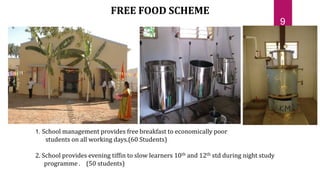 1. School management provides free breakfast to economically poor
students on all working days.(60 Students)
2. School provides evening tiffin to slow learners 10th and 12th std during night study
programme . (50 students)
FREE FOOD SCHEME
9
 