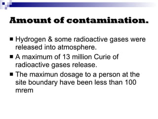 Amount of contamination. Hydrogen & some radioactive gases were released into atmosphere. A maximum of  13 million Curie of radioactive gases release. The maximun dosage to a person at the site boundary have been less than 100 mrem 