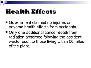 Health Effects Government claimed no injuries or adverse health effects from accidents . Only one additional cancer death from radiation absorbed folowing the accident would result to those living within 50 miles of the plant. 