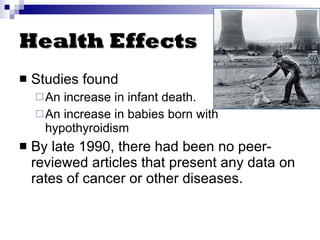 Health Effects Studies found An increase in infant death. An increase in babies born with hypothyroidism By late 1990, there had been no peer-reviewed articles that present any data on rates of cancer or other diseases. 