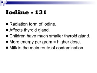 Iodine - 131 Radiation form of iodine. Affects thyroid gland. Children have much smaller thyroid gland. More energy per gram = higher dose. Milk is the main route of contamination. 