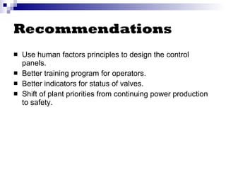 Recommendations Use human factors principles to design the control panels. Better training program for operators. Better indicators for status of valves. Shift of plant priorities from continuing power production to safety. 