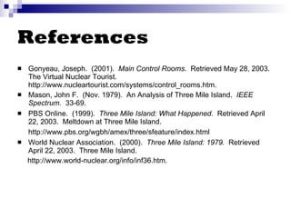 References Gonyeau, Joseph.  (2001).  Main Control Rooms .  Retrieved May 28, 2003.  The Virtual Nuclear Tourist. http://www.nucleartourist.com/systems/control_rooms.htm.  Mason, John F.  (Nov. 1979).  An Analysis of Three Mile Island.  IEEE Spectrum.   33-69.  PBS Online.  (1999).  Three Mile Island: What Happened.  Retrieved April 22, 2003.  Meltdown at Three Mile Island.  http://www.pbs.org/wgbh/amex/three/sfeature/index.html   World Nuclear Association.  (2000).  Three Mile Island: 1979.   Retrieved April 22, 2003.  Three Mile Island.  http://www.world-nuclear.org/info/inf36.htm. 