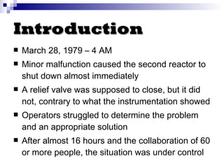 Introduction March 28, 1979 – 4 AM Minor malfunction caused the second reactor to shut down almost immediately A relief valve was supposed to close, but it did not, contrary to what the instrumentation showed Operators struggled to determine the problem and an appropriate solution After almost 16 hours and the collaboration of 60 or more people, the situation was under control 