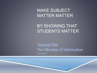 MAKE SUBJECT
MATTER MATTER
BY SHOWING THAT
STUDENTS MATTER
TeacherTMI:
Ten Minutes of Information
Copyright2014
 