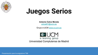 Juegos Serios
Antonio Calvo Morata
antcal01@ucm.es
Grupo e-UCM www.e-ucm.es
Universidad Complutense de Madrid
Presentación para la asignatura TMI
 