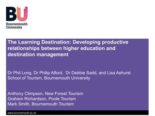 The Learning Destination: Developing productive
relationships between higher education and
destination management


Dr Phil Long, Dr Philip Alford, Dr Debbie Sadd, and Lisa Ashurst
School of Tourism, Bournemouth University


Anthony Climpson, New Forest Tourism
Graham Richardson, Poole Tourism
Mark Smith, Bournemouth Tourism
www.bournemouth.ac.uk
 