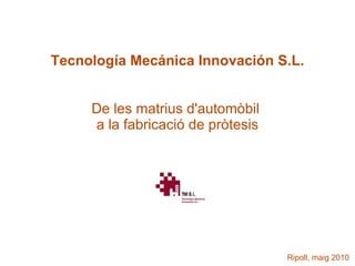 Tecnología Mecánica Innovación S.L.


     De les matrius d'automòbil
     a la fabricació de pròtesis




                                   Ripoll, maig 2010
 