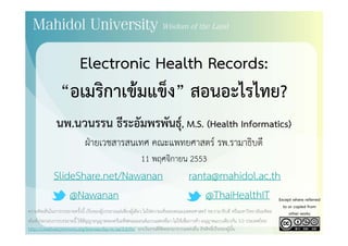 Electronic Health Records:Electronic Health Records:
“อเมริกาเข้มแข็ง” สอนอะไรไทย?อเมรกาเขมแขง สอนอะไรไทย?
นพ นวนรรน ธีระอัมพรพันธ์ M S (Health Informatics)นพ.นวนรรน ธระอมพรพนธุ, M.S. (Health Informatics)
ฝ่ายเวชสารสนเทศ คณะแพทยศาสตร์ รพ.รามาธิบดี
11 พฤศจิกายน 2553
SlideShare.net/Nawanan ranta@mahidol.ac.thSlideShare.net/Nawanan ranta@mahidol.ac.th
@Nawanan @ThaiHealthIT Except where referred
to or copied from
สไลด์ประกอบการบรรยายนี้ ใช้สัญญาอนุญาตของครีเอทีฟคอมมอนส์แบบแสดงที่มา-ไม่ใช้เพื่อการค้า-อนุญาตแบบเดียวกัน 3.0 ประเทศไทย
http://creativecommons.org/licenses/by-nc-sa/3.0/th/ ยกเว้นงานที่คัดลอกมาจากแหล่งอื่น ลิขสิทธิ์เป็นของผู้นั้น
ความคิดเห็นในการบรรยายครั้งนี้ เป็นของผู้บรรยายแต่เพียงผู้เดียว ไม่ใช่ความเห็นของคณะแพทยศาสตร์ รพ.รามาธิบดี หรือมหาวิทยาลัยมหิดล
to or copied from
other works
 