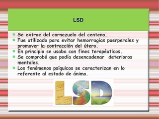 LSD

Se extrae del cornezuelo del centeno.
Fue utilizado para evitar hemorragias puerperales y
promover la contracción del útero.
En principio se usaba con fines terapéuticos.
Se comprobó que podía desencadenar deterioros
mentales.
Los fenómenos psíquicos se caracterizan en lo
referente al estado de ánimo.
 