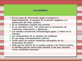 La cocaína

En los casos de intoxicación aguda se produce la
hiperestimulación, el aumento de la presión sanguínea y la
aceleración del ritmo cardíaco.
Es un estimulante cerebral muy potente.
Es un anestésico local. Fue usada para el tratamiento de
trastornos respiratorios y depresivos.
Los estudios encontraron sintomatología aguda y crónica en el
consumo.
Las consecuencias de su consumo son complejas.
Es una droga extremadamente adictiva.
Actúa sobre los centros cerebrales encargados de las
sensaciones del placer.
Dado que los efectos de la cocaína acaban a los treinta minutos,
el individuo precisa varias dosis durante el día para alcanzar
cierta estabilidad emocional.
 