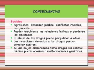 CONSECUENCIAS


Sociales
  Agresiones, desorden público, conflictos raciales,
  marginación...
  Pueden arruinarse las relaciones íntimas y perderse
  las amistades.
  El abuso de las drogas puede perjudicar a otros.
  Las reacciones violentas a las drogas pueden
  cometer asaltos.
  Si una mujer embarazada toma drogas sin control
  médico puede ocasionar malformaciones genéticas.
 