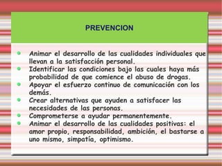 PREVENCION


Animar el desarrollo de las cualidades individuales que
llevan a la satisfacción personal.
Identificar las condiciones bajo las cuales haya más
probabilidad de que comience el abuso de drogas.
Apoyar el esfuerzo continuo de comunicación con los
demás.
Crear alternativas que ayuden a satisfacer las
necesidades de las personas.
Comprometerse a ayudar permanentemente.
Animar el desarrollo de las cualidades positivas: el
amor propio, responsabilidad, ambición, el bastarse a
uno mismo, simpatía, optimismo.
 