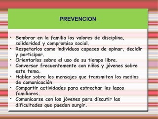 PREVENCION


•   Sembrar en la familia los valores de disciplina,
    solidaridad y compromiso social.
•   Respetarlos como individuos capaces de opinar, decidir
    y participar.
•   Orientarlos sobre el uso de su tiempo libre.
•   Conversar frecuentemente con niños y jóvenes sobre
    este tema.
•   Hablar sobre los mensajes que transmiten los medios
    de comunicación.
•   Compartir actividades para estrechar los lazos
    familiares.
•   Comunicarse con los jóvenes para discutir las
    dificultades que puedan surgir.
 