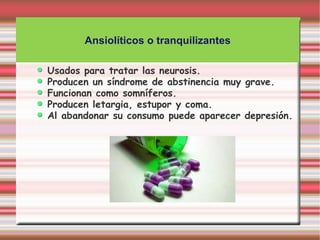 Ansiolíticos o tranquilizantes

Usados para tratar las neurosis.
Producen un síndrome de abstinencia muy grave.
Funcionan como somníferos.
Producen letargia, estupor y coma.
Al abandonar su consumo puede aparecer depresión.
 
