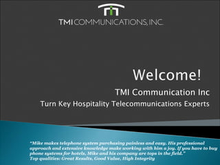 TMI Communication Inc
    Turn Key Hospitality Telecommunications Experts




“Mike makes telephone system purchasing painless and easy. His professional
approach and extensive knowledge make working with him a joy. If you have to buy
phone systems for hotels, Mike and his company are tops in the field.”
Top qualities: Great Results, Good Value, High Integrity
 