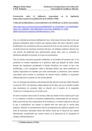 Milagros Suela Gómez                     Tendencias Contemporáneas de la Educación
2º B E. Primaria                                 Universidad de Castilla-La Mancha


Controversia    sobre      la    influencia    roussoniana       en     la    legislación
democrática a partir de la publicación de la LOGSE (1990).

Crítica del neoliberalismo y conservadorismo a la LOGSE por su deriva roussoniana.

http://www.elpais.com/articulo/economia/MINISTERIO_DE_EDUCACION_Y_CULTURA/PRESID
ENCIA_DEL_GOBIERNO_1996-2000/PODER_EJECUTIVO/_GOBIERNO_PP_/1996-
2000/Timida/ministra/elpepieco/19970621elpepieco_9/Tes



Una vez realizada una lectura detallada del texto, observamos diversas ideas en las que
podemos profundizar dado el interés que suponen dentro del marco educativo actual.
Posiblemente nos encontremos ante una situación de crisis en este contexto, derivado de
un fuerte proceso de recensión económica del país; sin embargo, podemos observar que
este artículo fue publicado hace prácticamente quince años, pero su contenido es
fácilmente aplicable al momento en el que nos encontramos.

Tras las últimas elecciones generales celebradas en noviembre del presente año, se ha
producido un cambio importante en el gobierno, dado que después de haber estado
durante dos legislaturas presidiendo el Partido Socialista, los colores se han visto
modificados, y por consiguiente, dada la ideología política que ahora predomina en
España, lógicamente las medidas que están comenzando a constituirse como métodos
innovadores para levantar la económica de nuestra nación, también se encuentran
influenciadas por lo expuesto en este mismo párrafo.

Una vez realizado una mínima contextualización del artículo escrito por Pedro Schwartz
en junio de 1997, creo oportuno señalar algunas de las ideas, que en mi opinión resultan
más interesantes de comentar, dada su relación con el temario de la asignatura
Tendencias Contemporáneas de la Educación.

El autor se muestra sincero ante los lectores, dado que desde el inicio expresa que lo que
se va a disponer a escribir se encuentra completamente condicionado por sus intereses,
dada la posición que éste ocupa dentro de la enseñanza y su interés especial en ella; por
lo que a continuación, nos expone su opinión ante este tema que le suscita tanta
polémica. Muestra su inconformismo ante la incompetencia del gobierno popular en la
toma de decisiones adecuadas dentro del ámbito social que le afecta de una manera
determinante, considerando que comete errores en la aplicación de su “programa de
calidad y libertad educativa”


      1 Tímida ministra. El País.
 