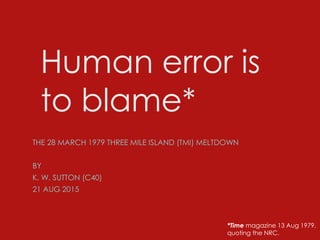 Human error is
to blame*
THE 28 MARCH 1979 THREE MILE ISLAND (TMI) MELTDOWN
BY
K. W. SUTTON (C40)
21 AUG 2015
*Time magazine 13 Aug 1979,
quoting the NRC.
 