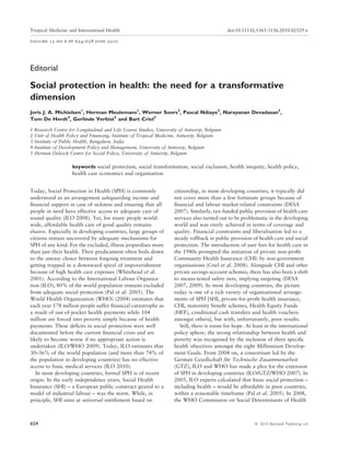 Tropical Medicine and International Health                                                     doi:10.1111/j.1365-3156.2010.02529.x

volume 15 no 6 pp 654–658 june 2010




Editorial

Social protection in health: the need for a transformative
dimension
Joris J. A. Michielsen1, Herman Meulemans1, Werner Soors2, Pascal Ndiaye2, Narayanan Devadasan3,
Tom De Herdt4, Gerlinde Verbist5 and Bart Criel2

1   Research Centre for Longitudinal and Life Course Studies, University of Antwerp, Belgium
2   Unit of Health Policy and Financing, Institute of Tropical Medicine, Antwerp, Belgium
3   Institute of Public Health, Bangaluru, India
4   Institute of Development Policy and Management, University of Antwerp, Belgium
5   Herman Deleeck Centre for Social Policy, University of Antwerp, Belgium

                     keywords social protection, social transformation, social exclusion, health inequity, health policy,
                     health care economics and organisation


Today, Social Protection in Health (SPH) is commonly                 citizenship, in most developing countries, it typically did
understood as an arrangement safeguarding income and                 not cover more than a few fortunate groups because of
ﬁnancial support in case of sickness and ensuring that all           ﬁnancial and labour market-related constraints (DESA
people in need have effective access to adequate care of             2007). Similarly, tax-funded public provision of health care
sound quality (ILO 2008). Yet, for many people world-                services also turned out to be problematic in the developing
wide, affordable health care of good quality remains                 world and was rarely achieved in terms of coverage and
elusive. Especially in developing countries, large groups of         quality. Financial constraints and liberalisation led to a
citizens remain uncovered by adequate mechanisms for                 steady rollback in public provision of health care and social
SPH of any kind. For the excluded, illness jeopardises more          protection. The introduction of user fees for health care in
than just their health. Their predicament often boils down           the 1980s prompted the initiation of private non-proﬁt
to the uneasy choice between forgoing treatment and                  Community Health Insurance (CHI) by non-government
getting trapped in a downward spiral of impoverishment               organisations (Criel et al. 2008). Alongside CHI and other
because of high health care expenses (Whitehead et al.               private savings-account schemes, there has also been a shift
2001). According to the International Labour Organiza-               to means-tested safety nets, implying targeting (DESA
tion (ILO), 80% of the world population remains excluded             2007, 2009). In most developing countries, the picture
from adequate social protection (Pal et al. 2005). The               today is one of a rich variety of organisational arrange-
World Health Organization (WHO) (2004) estimates that                ments of SPH [SHI, private-for-proﬁt health insurance,
each year 178 million people suffer ﬁnancial catastrophe as          CHI, maternity beneﬁt schemes, Health Equity Funds
a result of out-of-pocket health payments while 104                  (HEF), conditional cash transfers and health vouchers
million are forced into poverty simply because of health             amongst others], but with, unfortunately, poor results.
payments. These deﬁcits in social protection were well                  Still, there is room for hope. At least in the international
documented before the current ﬁnancial crisis and are                policy sphere, the strong relationship between health and
likely to become worse if no appropriate action is                   poverty was recognised by the inclusion of three speciﬁc
undertaken (ILO/WHO 2009). Today, ILO estimates that                 health objectives amongst the eight Millennium Develop-
30–36% of the world population (and more than 74% of                 ment Goals. From 2004 on, a consortium led by the
the population in developing countries) has no effective             German Gesellschaft fur Technische Zusammenarbeit
                                                                                               ¨
access to basic medical services (ILO 2010).                         (GTZ), ILO and WHO has made a plea for the extension
   In most developing countries, formal SPH is of recent             of SPH in developing countries (ILO/GTZ/WHO 2007). In
origin. In the early independence years, Social Health               2005, ILO experts calculated that basic social protection –
Insurance (SHI) – a European public construct geared to a            including health – would be affordable in poor countries,
model of industrial labour – was the norm. While, in                 within a reasonable timeframe (Pal et al. 2005). In 2008,
principle, SHI aims at universal entitlement based on                the WHO Commission on Social Determinants of Health



654                                                                                                        ª 2010 Blackwell Publishing Ltd
 