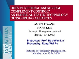AMRIT TIWANA  MARK KEIL Strategic Management Journal 28 : 623–634 (2007) DOES PERIPHERAL KNOWLEDGE COMPLEMENT CONTROL?  AN EMPIRICAL TEST IN TECHNOLOGY OUTSOURCING ALLIANCES  Institute of Technology Management,  Monday, May 12th, 2008 Instructor:  Prof. Bou-Wen Lin Present by: Rong-Wei Po 