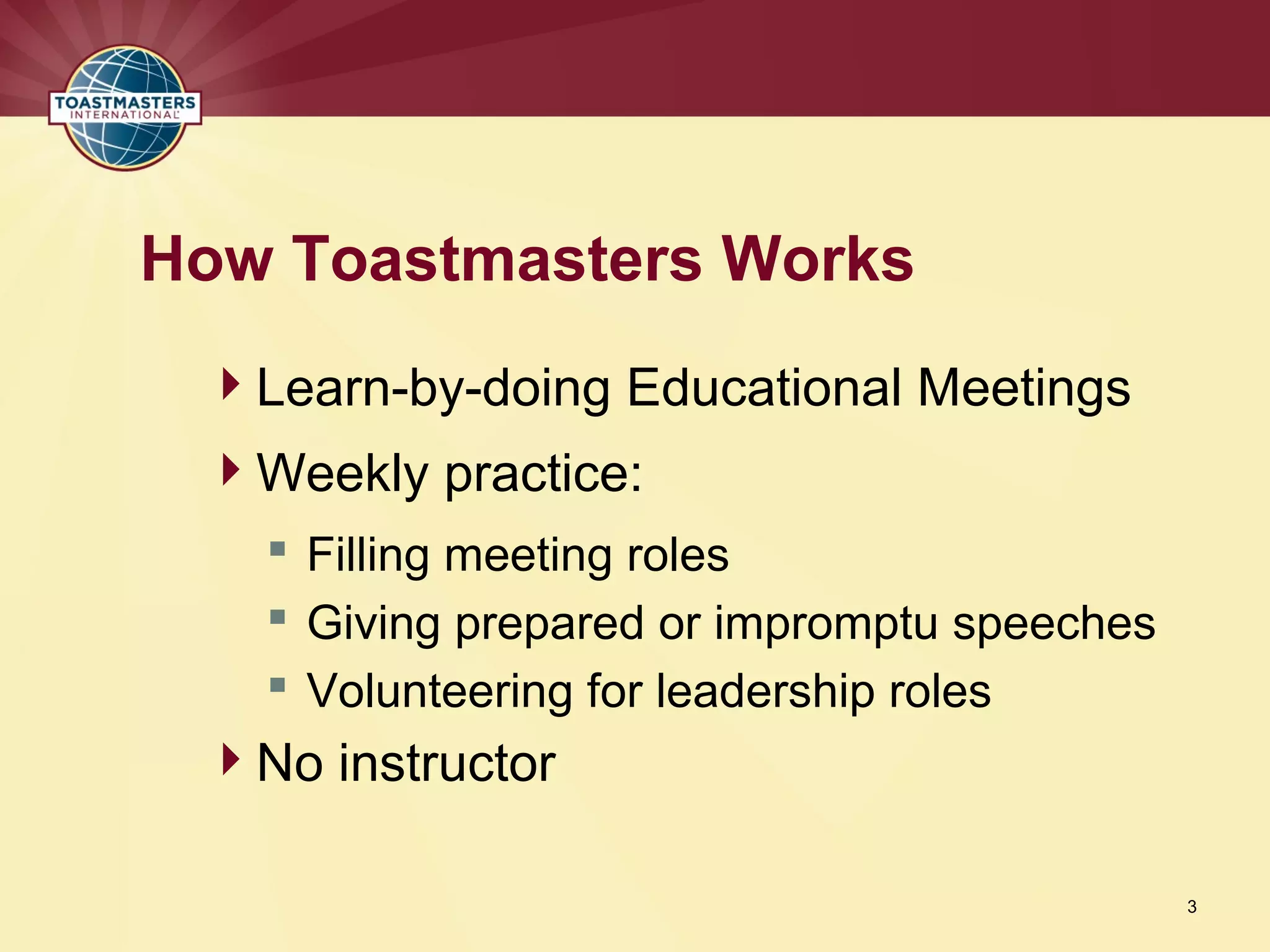 Learn-by-doing Educational Meetings
Weekly practice:
 Filling meeting roles
 Giving prepared or impromptu speeches
 Volunteering for leadership roles
No instructor
How Toastmasters Works
3
 