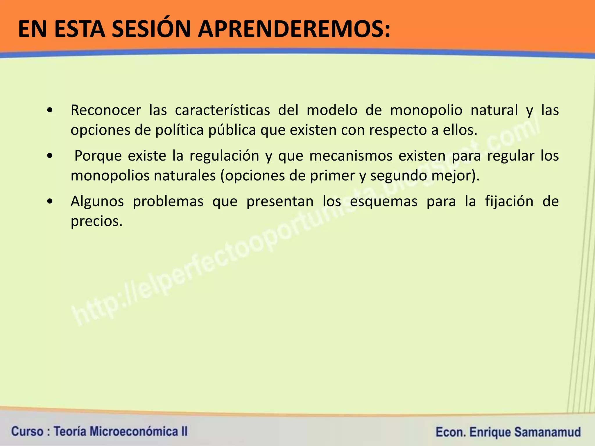 EN ESTA SESIÓN APRENDEREMOS:

  •   Reconocer las características del modelo de monopolio natural y las
      opciones de política pública que existen con respecto a ellos.
  •   Porque existe la regulación y que mecanismos existen para regular los
      monopolios naturales (opciones de primer y segundo mejor).
  •   Algunos problemas que presentan los esquemas para la fijación de
      precios.
 