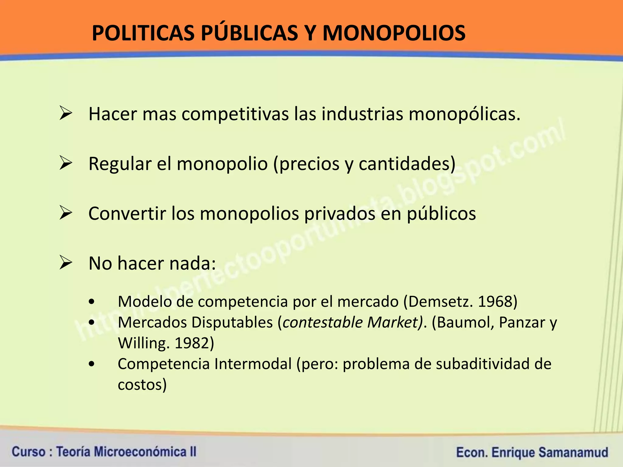 POLITICAS PÚBLICAS Y MONOPOLIOS


 Hacer mas competitivas las industrias monopólicas.

 Regular el monopolio (precios y cantidades)

 Convertir los monopolios privados en públicos

 No hacer nada:
   •   Modelo de competencia por el mercado (Demsetz. 1968)
   •   Mercados Disputables (contestable Market). (Baumol, Panzar y
       Willing. 1982)
   •   Competencia Intermodal (pero: problema de subaditividad de
       costos)
 