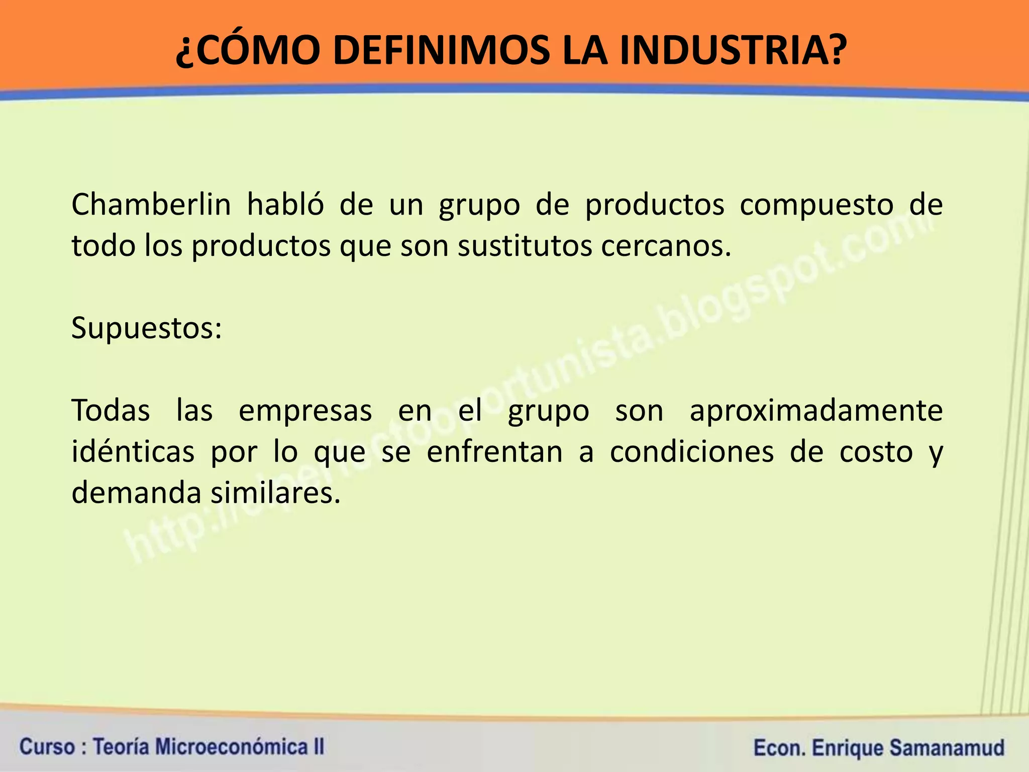 ¿CÓMO DEFINIMOS LA INDUSTRIA?


Chamberlin habló de un grupo de productos compuesto de
todo los productos que son sustitutos cercanos.

Supuestos:

Todas las empresas en el grupo son aproximadamente
idénticas por lo que se enfrentan a condiciones de costo y
demanda similares.
 