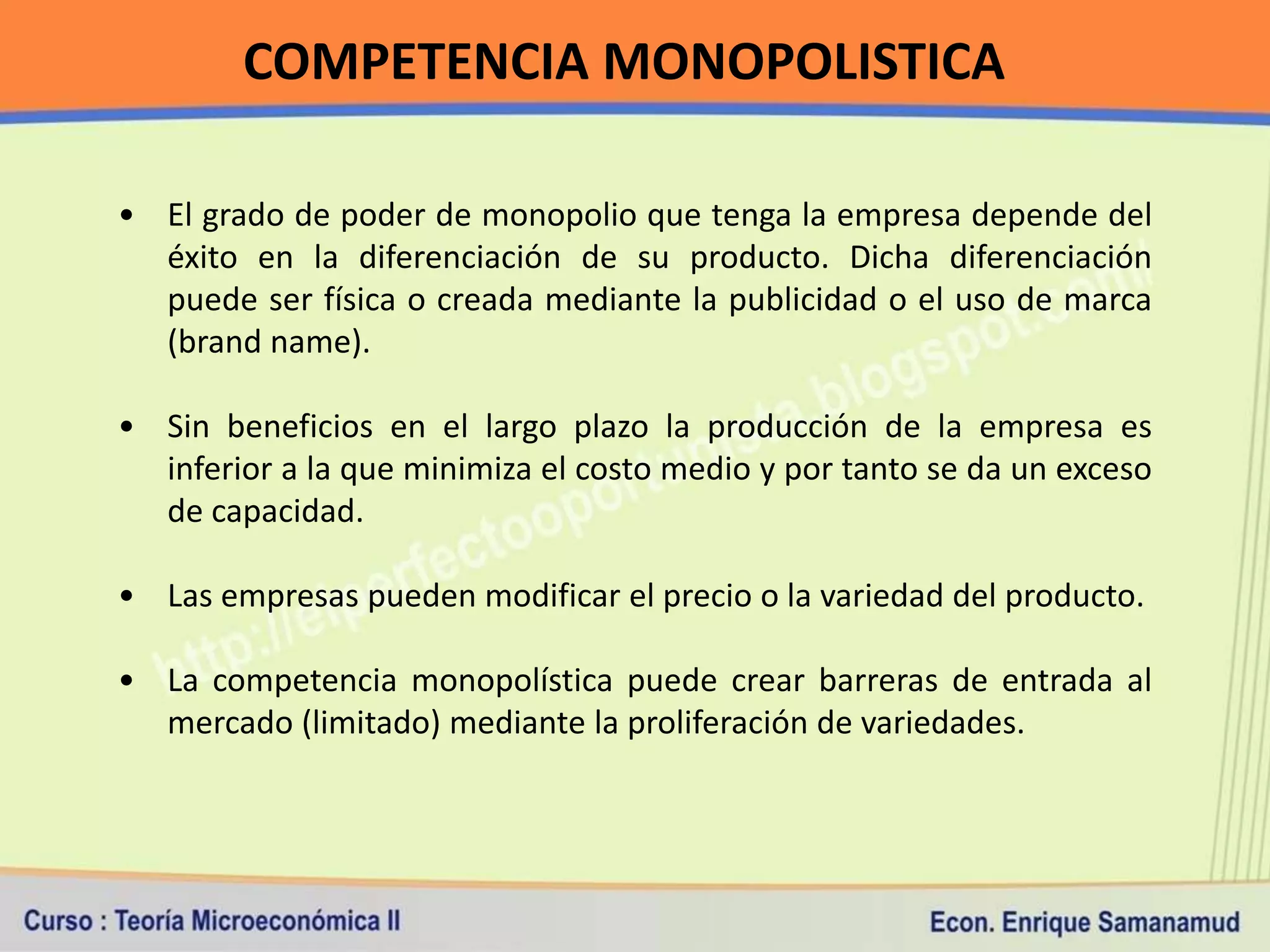 COMPETENCIA MONOPOLISTICA

• El grado de poder de monopolio que tenga la empresa depende del
  éxito en la diferenciación de su producto. Dicha diferenciación
  puede ser física o creada mediante la publicidad o el uso de marca
  (brand name).

• Sin beneficios en el largo plazo la producción de la empresa es
  inferior a la que minimiza el costo medio y por tanto se da un exceso
  de capacidad.

• Las empresas pueden modificar el precio o la variedad del producto.

• La competencia monopolística puede crear barreras de entrada al
  mercado (limitado) mediante la proliferación de variedades.
 