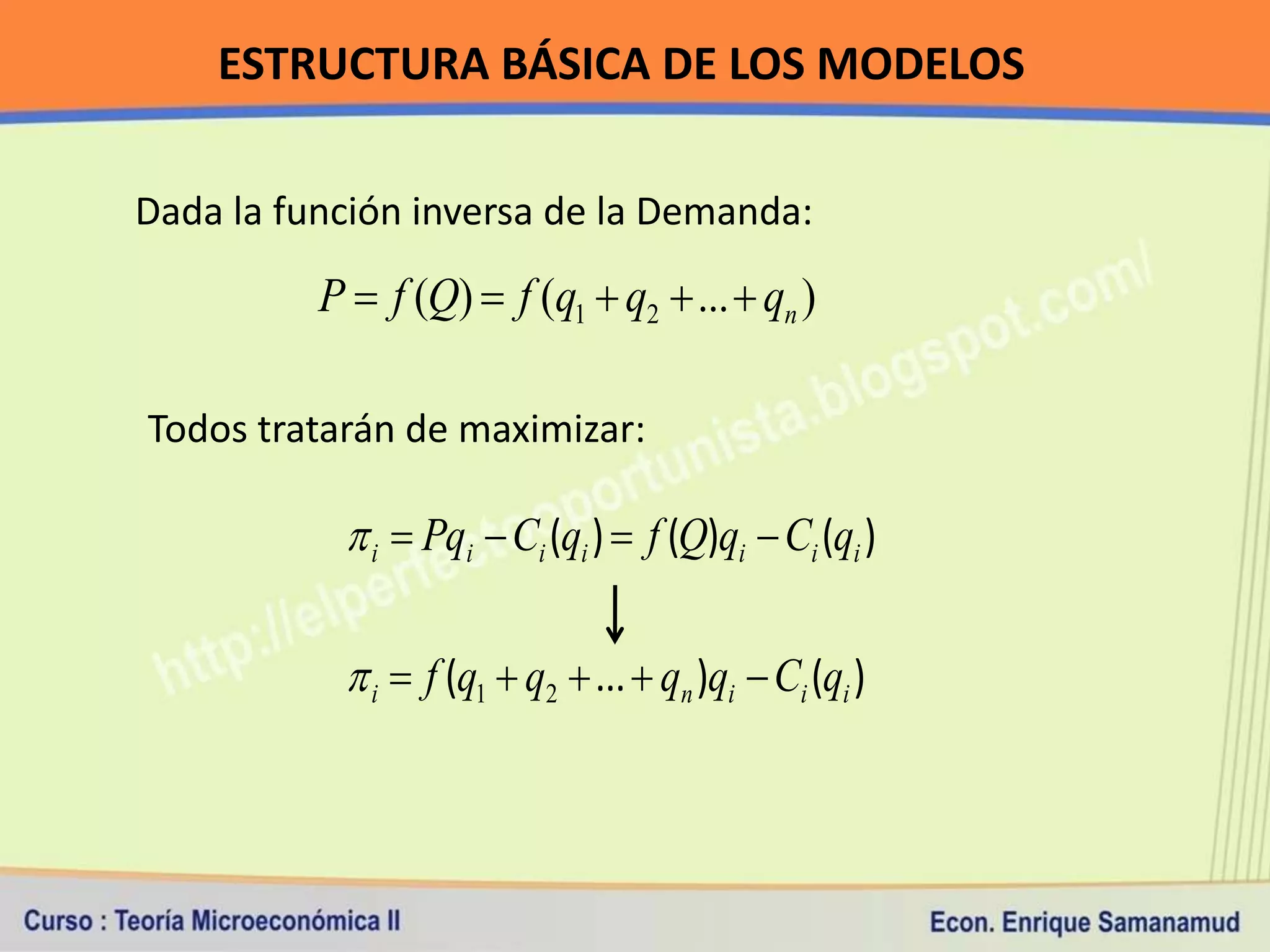 ESTRUCTURA BÁSICA DE LOS MODELOS

Dada la función inversa de la Demanda:

          P  f (Q)  f (q1  q2  ...  qn )

Todos tratarán de maximizar:

            i  Pqi  Ci (qi )  f (Q)qi  Ci (qi )

            i  f (q1  q2  ...  qn )qi  Ci (qi )
 