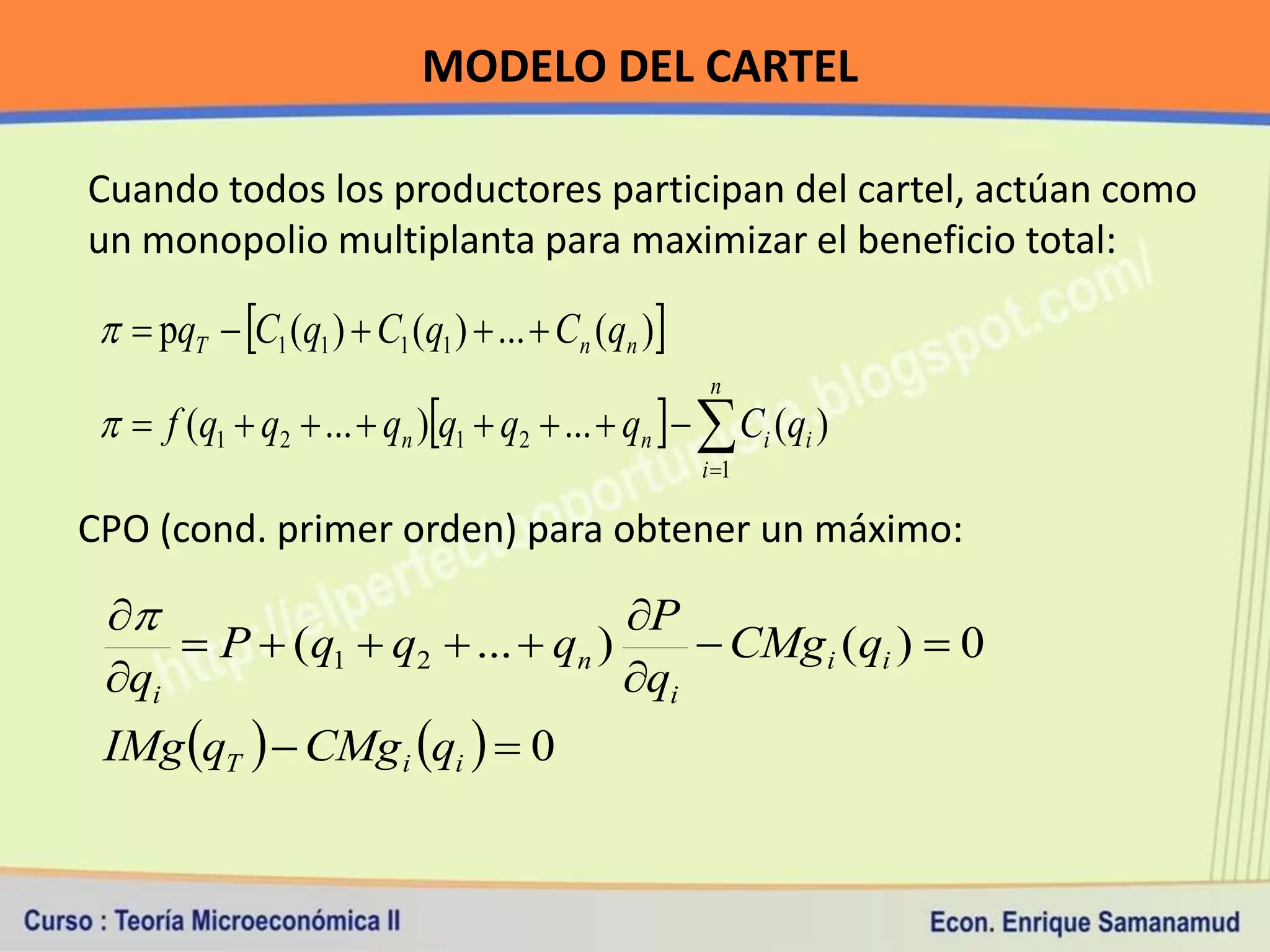 MODELO DEL CARTEL

Cuando todos los productores participan del cartel, actúan como
un monopolio multiplanta para maximizar el beneficio total:

   pqT  C1 (q1 )  C1 (q1 )  ...  Cn (qn )
                                                     n
   f (q1  q2  ...  qn )q1  q2  ...  qn    Ci (qi )
                                                    i 1

CPO (cond. primer orden) para obtener un máximo:

                               P
      P  (q1  q2  ...  qn )      CMg i (qi )  0
 qi                             qi
 IMg qT   CMg i qi   0
 