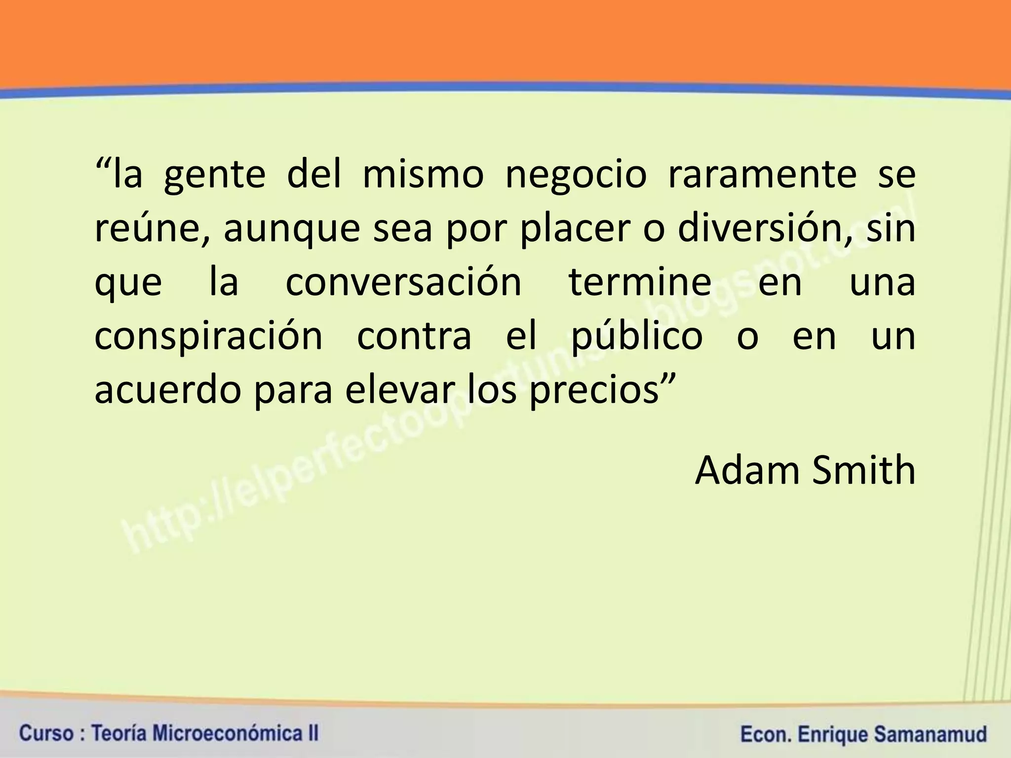 “la gente del mismo negocio raramente se
reúne, aunque sea por placer o diversión, sin
que la conversación termine en una
conspiración contra el público o en un
acuerdo para elevar los precios”
                                Adam Smith
 