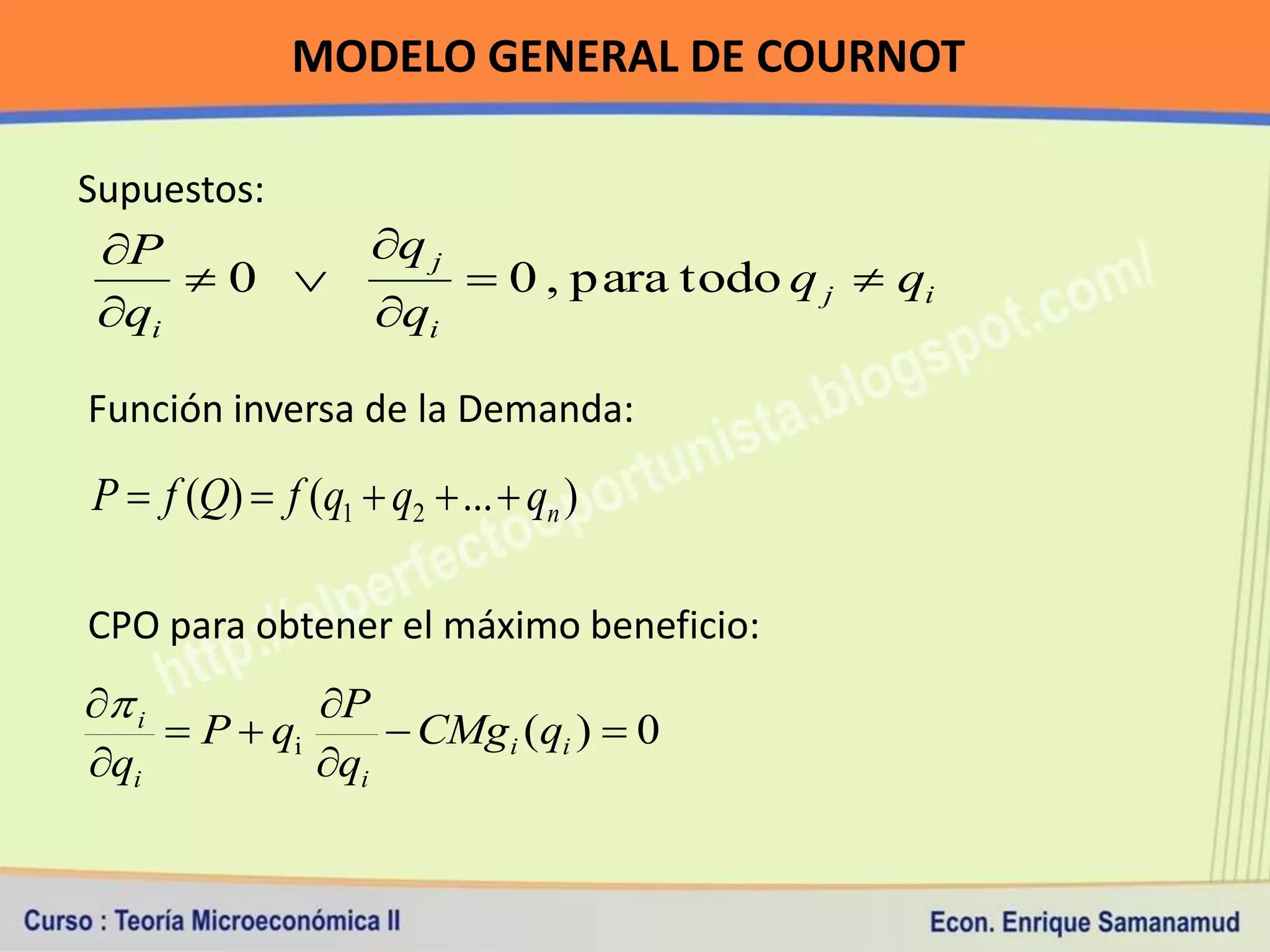MODELO GENERAL DE COURNOT

Supuestos:
 P                 q j
     0                    0 , para todo q j  qi
 qi                qi

Función inversa de la Demanda:

P  f (Q)  f (q1  q2  ...  qn )

CPO para obtener el máximo beneficio:
 i          P
      P  qi      CMg i (qi )  0
qi           qi
 