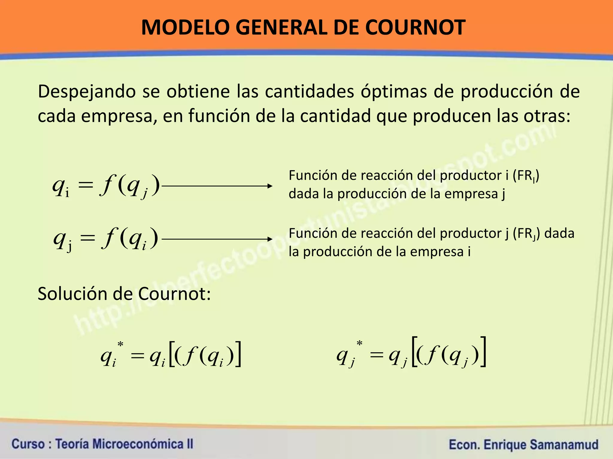 MODELO GENERAL DE COURNOT

Despejando se obtiene las cantidades óptimas de producción de
cada empresa, en función de la cantidad que producen las otras:


 qi  f (q j )               Función de reacción del productor i (FRI)
                             dada la producción de la empresa j

 q j  f (qi )               Función de reacción del productor j (FRJ) dada
                             la producción de la empresa i

Solución de Cournot:


       qi  qi ( f (qi )
         *
                                                
                                    q j  q j ( f (q j )
                                        *
                                                            
 