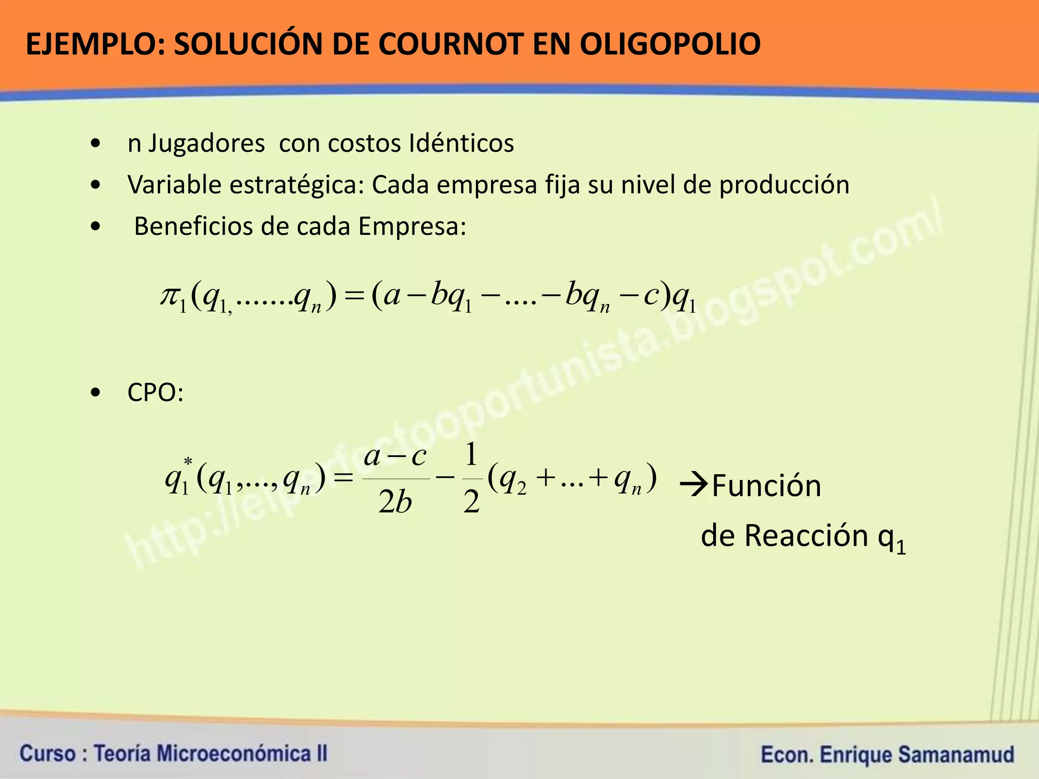 EJEMPLO: SOLUCIÓN DE COURNOT EN OLIGOPOLIO

   • n Jugadores con costos Idénticos
   • Variable estratégica: Cada empresa fija su nivel de producción
   • Beneficios de cada Empresa:

        1 (q1, .......qn )  (a  bq1  ....  bqn  c)q1

   • CPO:

                            ac 1
         q (q1 ,..., qn ) 
          *
          1                     (q2  ...  qn ) Función
                             2b 2
                                                   de Reacción q1
 