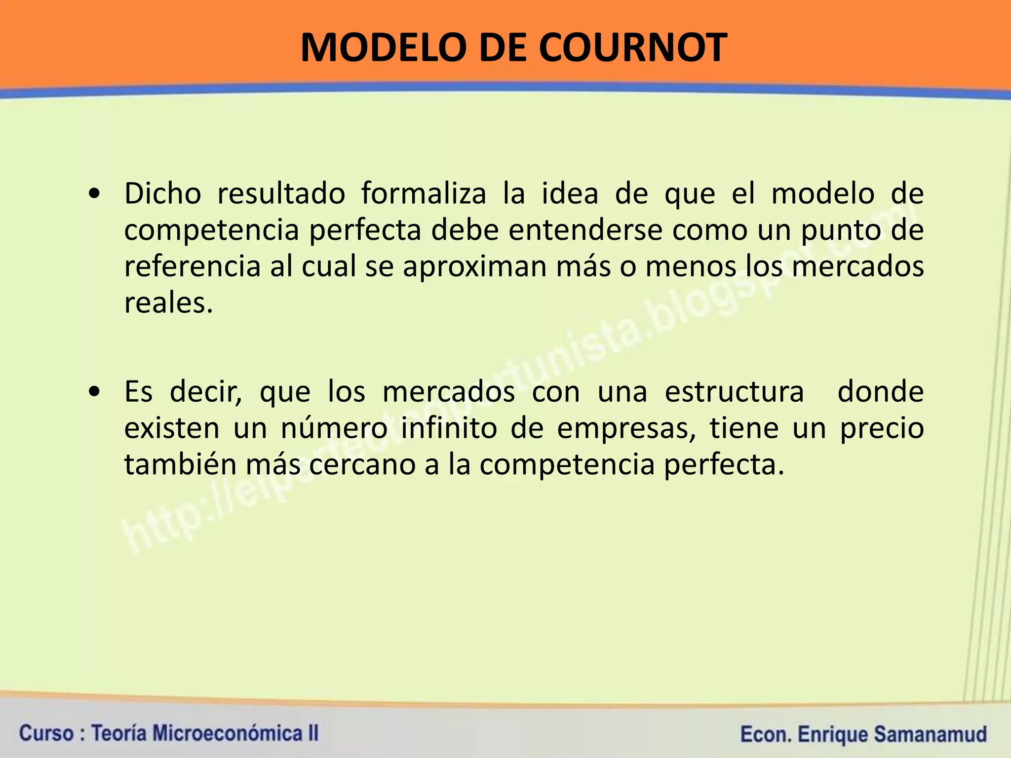MODELO DE COURNOT


• Dicho resultado formaliza la idea de que el modelo de
  competencia perfecta debe entenderse como un punto de
  referencia al cual se aproximan más o menos los mercados
  reales.

• Es decir, que los mercados con una estructura donde
  existen un número infinito de empresas, tiene un precio
  también más cercano a la competencia perfecta.
 