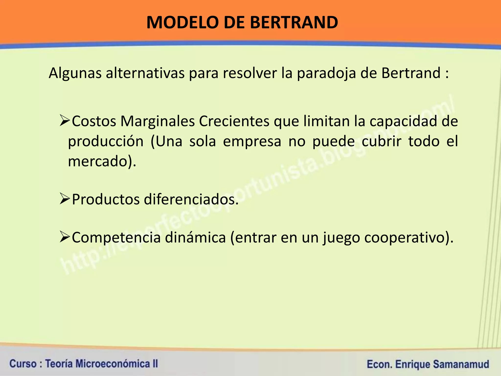 MODELO DE BERTRAND

Algunas alternativas para resolver la paradoja de Bertrand :

 Costos Marginales Crecientes que limitan la capacidad de
  producción (Una sola empresa no puede cubrir todo el
  mercado).

 Productos diferenciados.

 Competencia dinámica (entrar en un juego cooperativo).
 